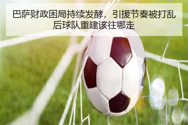巴萨财政困局持续发酵，引援节奏被打乱后球队重建该往哪走